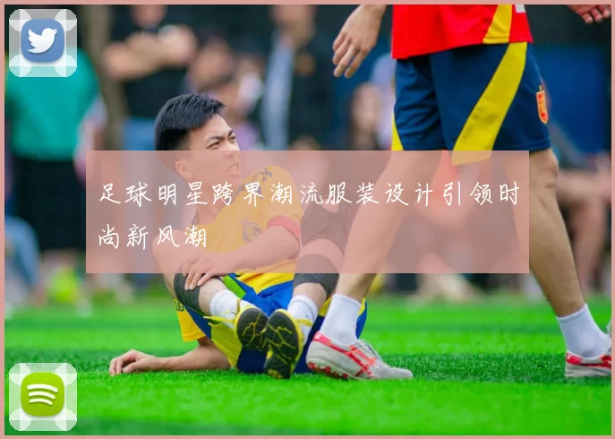 足球明星跨界潮流服装设计引领时尚新风潮
