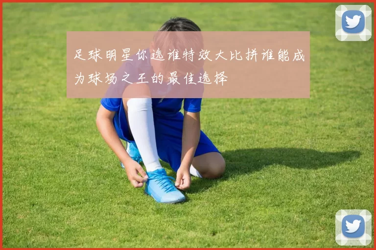 足球明星你选谁特效大比拼谁能成为球场之王的最佳选择