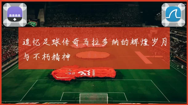 追忆足球传奇马拉多纳的辉煌岁月与不朽精神