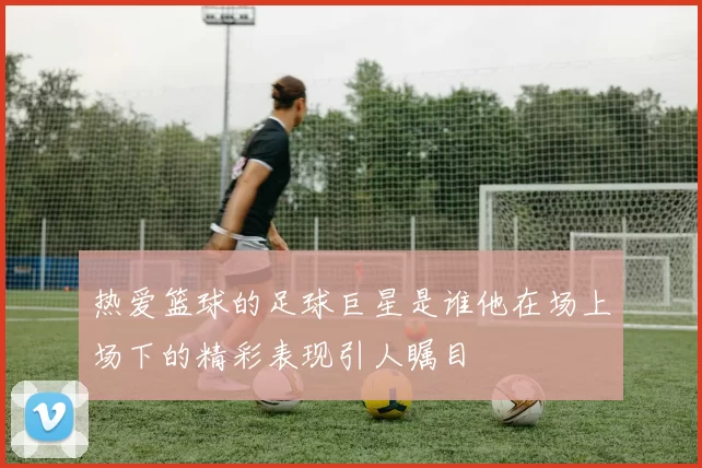 热爱篮球的足球巨星是谁他在场上场下的精彩表现引人瞩目