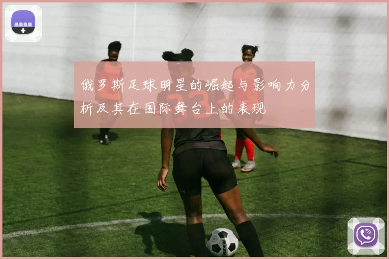 俄罗斯足球明星的崛起与影响力分析及其在国际舞台上的表现