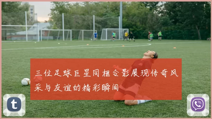 三位足球巨星同框合影展现传奇风采与友谊的精彩瞬间
