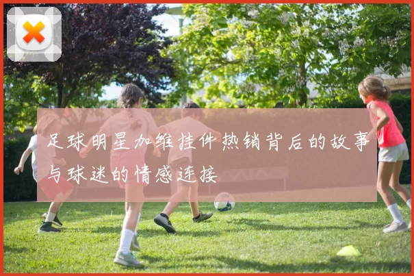 足球明星加维挂件热销背后的故事与球迷的情感连接