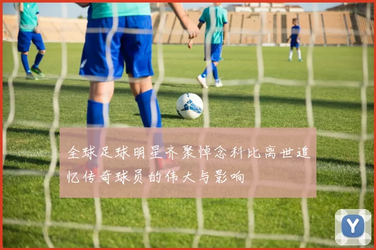 全球足球明星齐聚悼念科比离世追忆传奇球员的伟大与影响