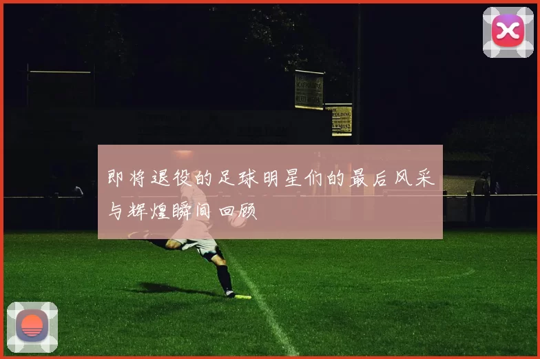 即将退役的足球明星们的最后风采与辉煌瞬间回顾