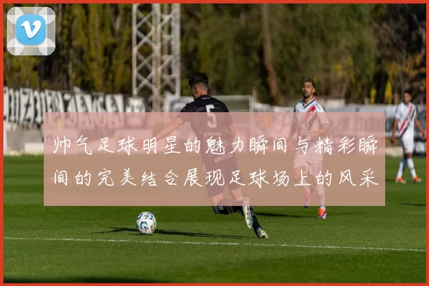 帅气足球明星的魅力瞬间与精彩瞬间的完美结合展现足球场上的风采与激情
