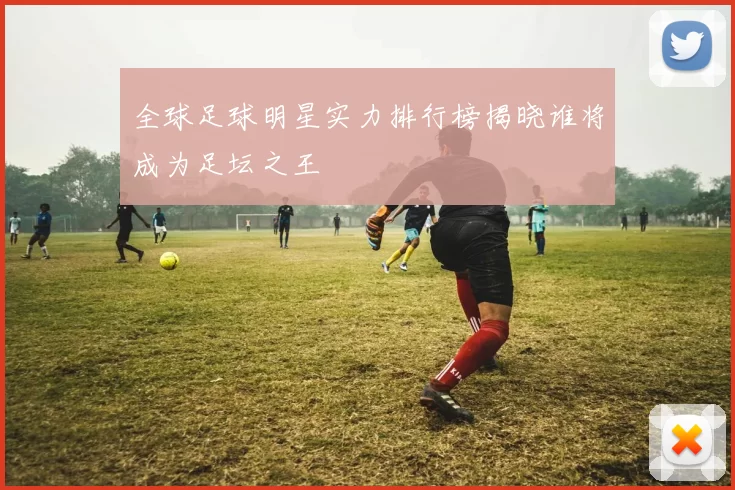 全球足球明星实力排行榜揭晓谁将成为足坛之王