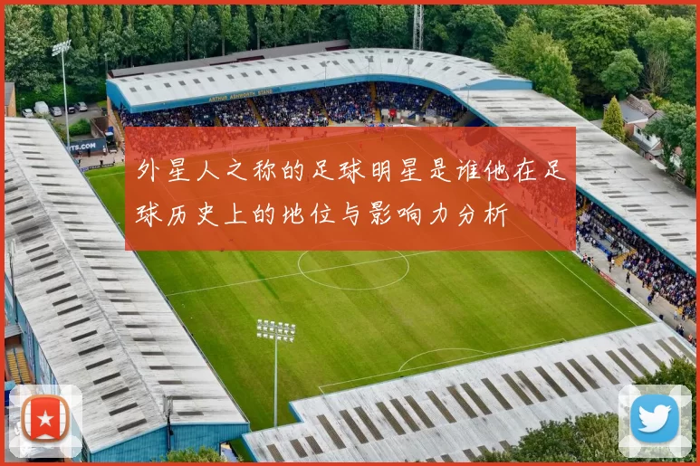 外星人之称的足球明星是谁他在足球历史上的地位与影响力分析