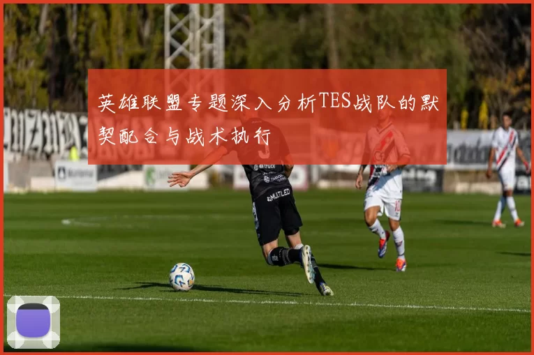 英雄联盟专题深入分析TES战队的默契配合与战术执行