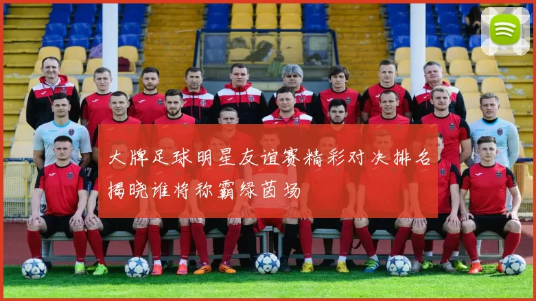 大牌足球明星友谊赛精彩对决排名揭晓谁将称霸绿茵场