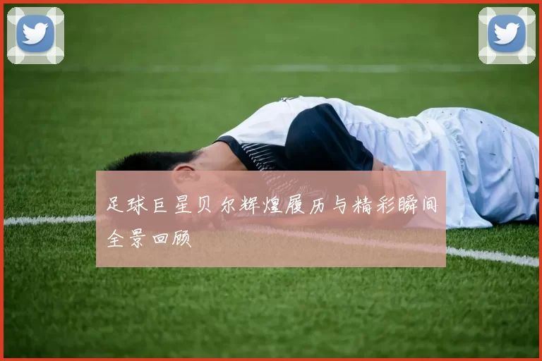 足球巨星贝尔辉煌履历与精彩瞬间全景回顾