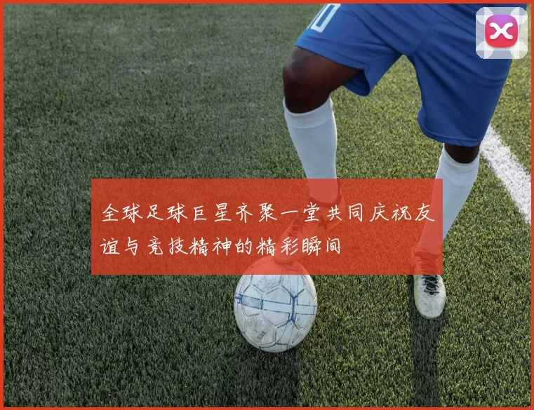 全球足球巨星齐聚一堂共同庆祝友谊与竞技精神的精彩瞬间