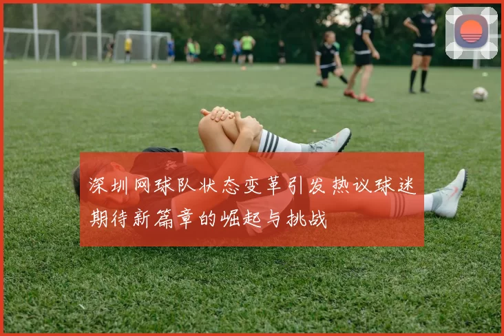 深圳网球队状态变革引发热议球迷期待新篇章的崛起与挑战