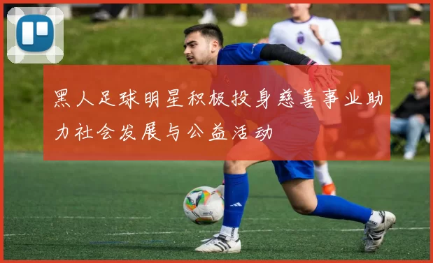 黑人足球明星积极投身慈善事业助力社会发展与公益活动