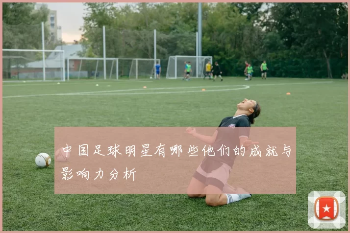 中国足球明星有哪些他们的成就与影响力分析