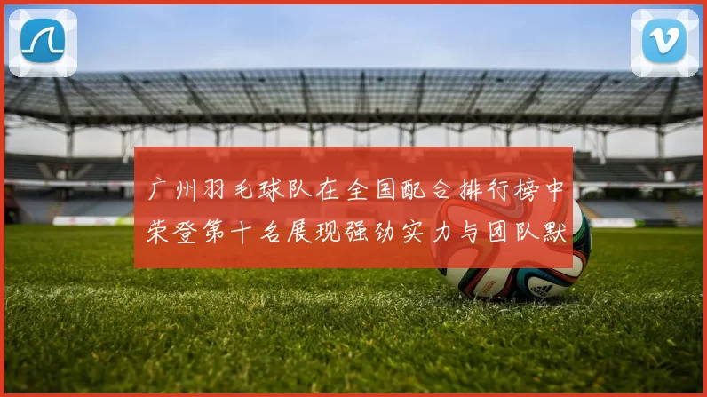 广州羽毛球队在全国配合排行榜中荣登第十名展现强劲实力与团队默契