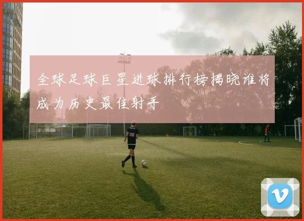 全球足球巨星进球排行榜揭晓谁将成为历史最佳射手