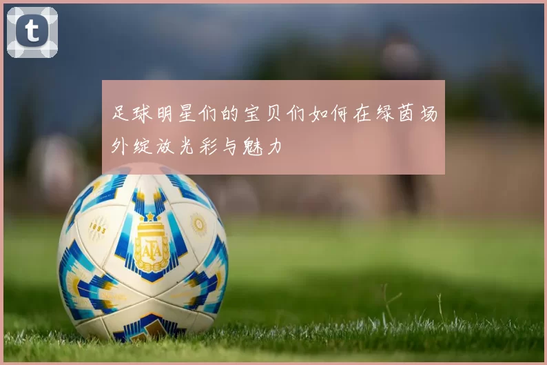 足球明星们的宝贝们如何在绿茵场外绽放光彩与魅力