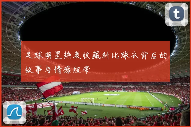 足球明星热衷收藏科比球衣背后的故事与情感纽带