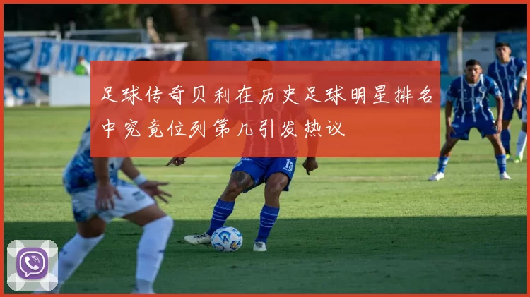 足球传奇贝利在历史足球明星排名中究竟位列第几引发热议
