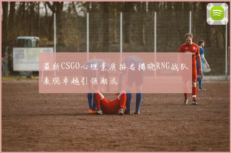 最新CSGO心理素质排名揭晓RNG战队表现卓越引领潮流