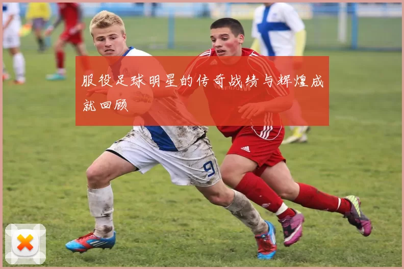 服役足球明星的传奇战绩与辉煌成就回顾