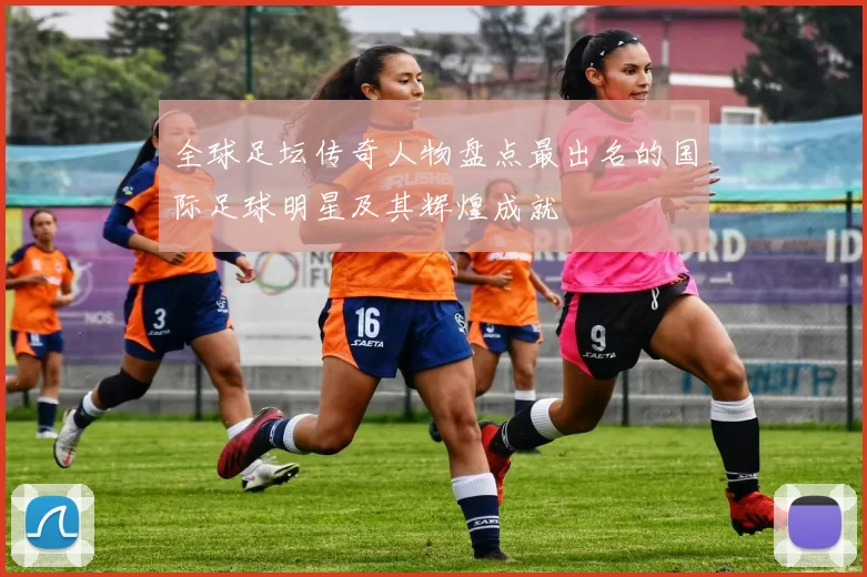 全球足坛传奇人物盘点最出名的国际足球明星及其辉煌成就