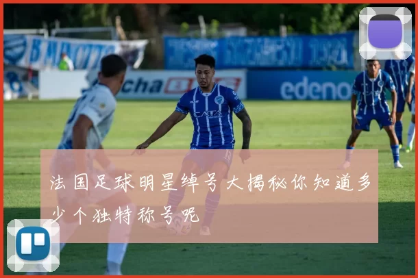 法国足球明星绰号大揭秘你知道多少个独特称号呢